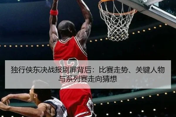 独行侠东决战报刷屏背后：比赛走势、关键人物与系列赛走向猜想